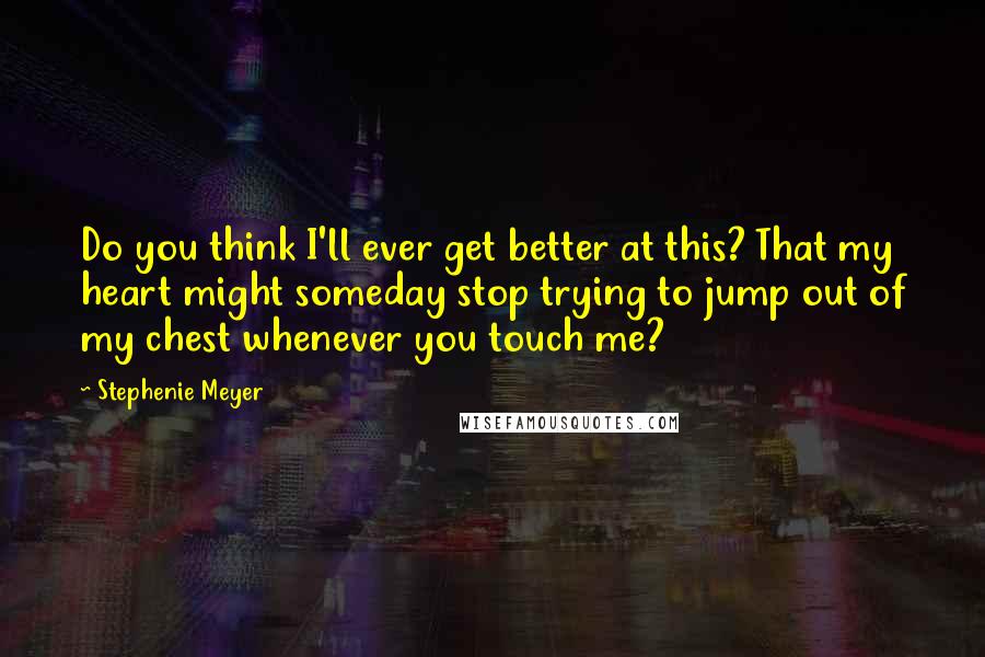 Stephenie Meyer Quotes: Do you think I'll ever get better at this? That my heart might someday stop trying to jump out of my chest whenever you touch me?