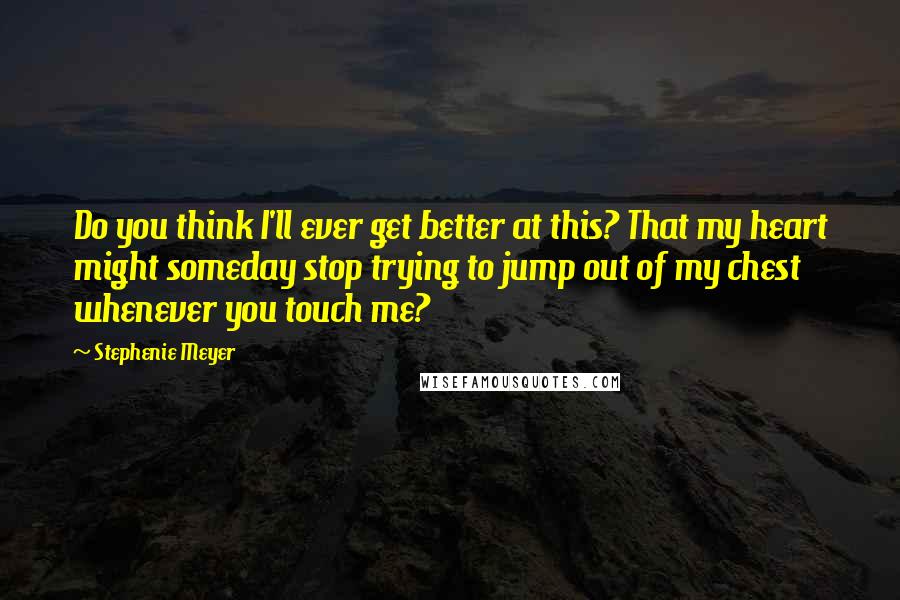 Stephenie Meyer Quotes: Do you think I'll ever get better at this? That my heart might someday stop trying to jump out of my chest whenever you touch me?