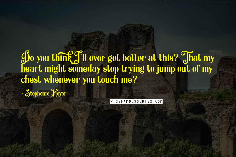 Stephenie Meyer Quotes: Do you think I'll ever get better at this? That my heart might someday stop trying to jump out of my chest whenever you touch me?