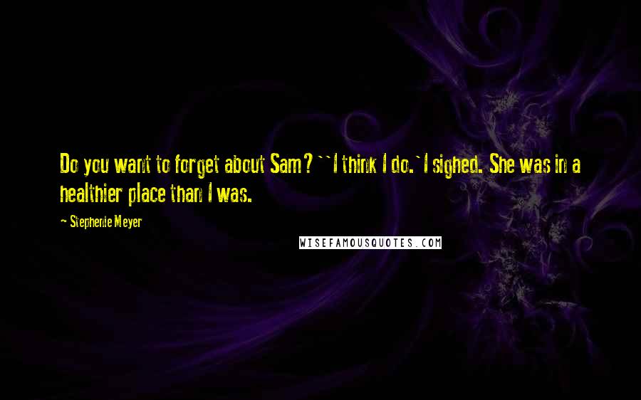 Stephenie Meyer Quotes: Do you want to forget about Sam?''I think I do.'I sighed. She was in a healthier place than I was.