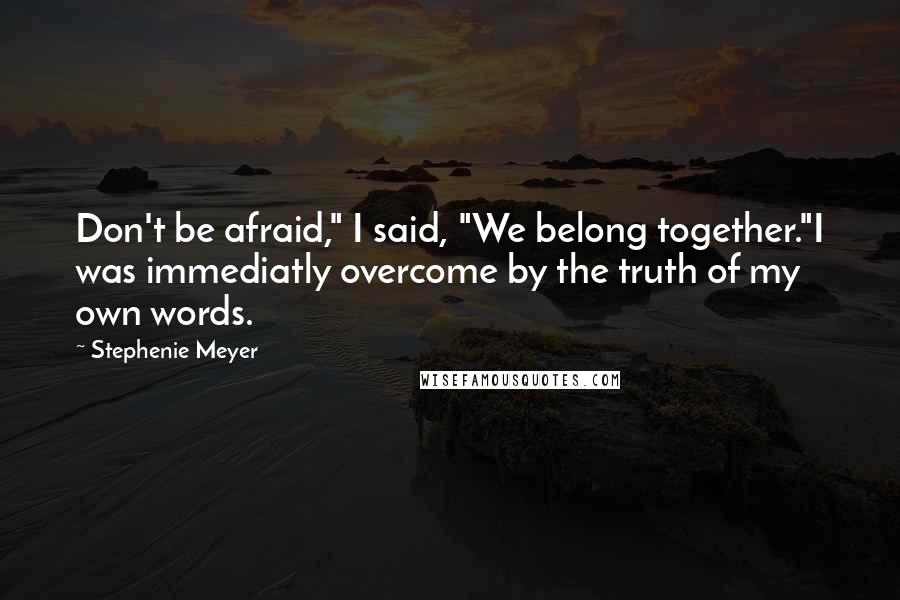 Stephenie Meyer Quotes: Don't be afraid," I said, "We belong together."I was immediatly overcome by the truth of my own words.