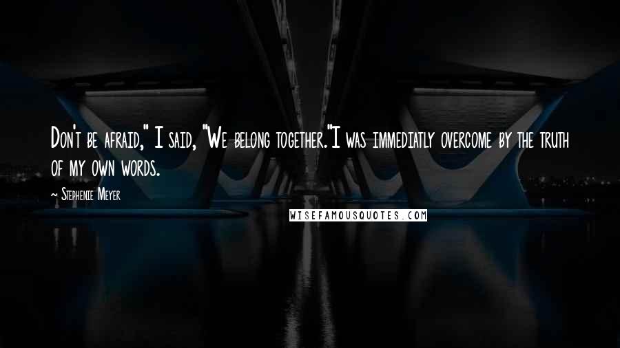 Stephenie Meyer Quotes: Don't be afraid," I said, "We belong together."I was immediatly overcome by the truth of my own words.