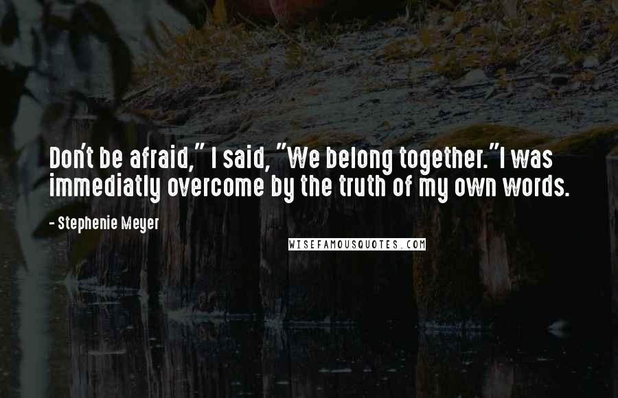 Stephenie Meyer Quotes: Don't be afraid," I said, "We belong together."I was immediatly overcome by the truth of my own words.