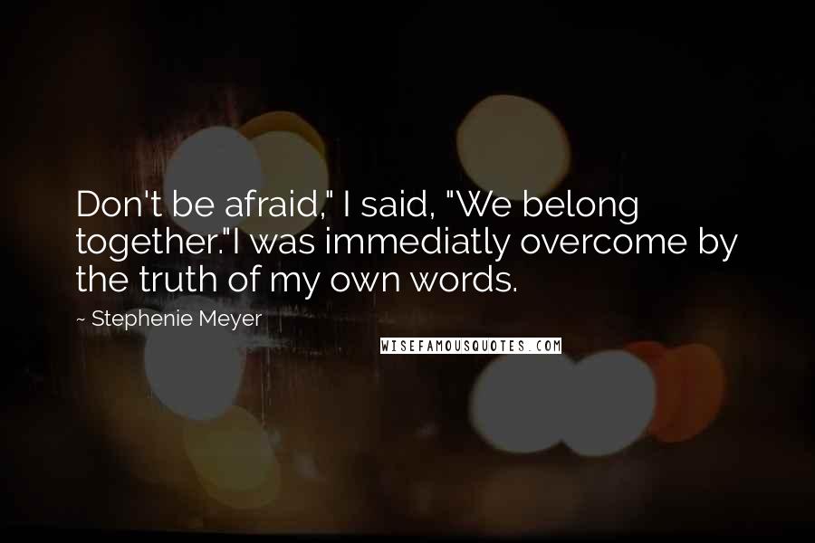 Stephenie Meyer Quotes: Don't be afraid," I said, "We belong together."I was immediatly overcome by the truth of my own words.