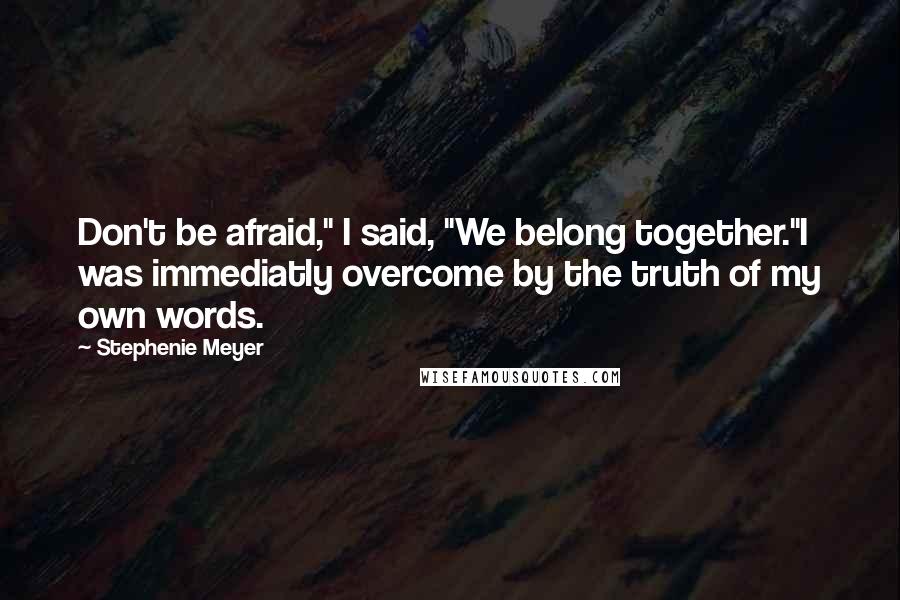Stephenie Meyer Quotes: Don't be afraid," I said, "We belong together."I was immediatly overcome by the truth of my own words.