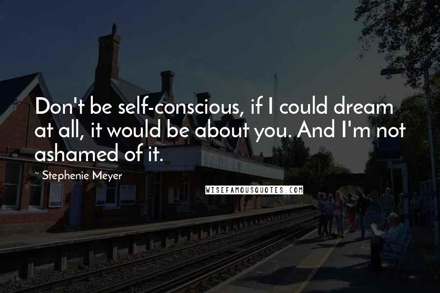 Stephenie Meyer Quotes: Don't be self-conscious, if I could dream at all, it would be about you. And I'm not ashamed of it.
