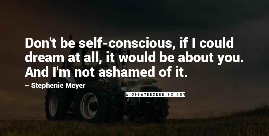 Stephenie Meyer Quotes: Don't be self-conscious, if I could dream at all, it would be about you. And I'm not ashamed of it.