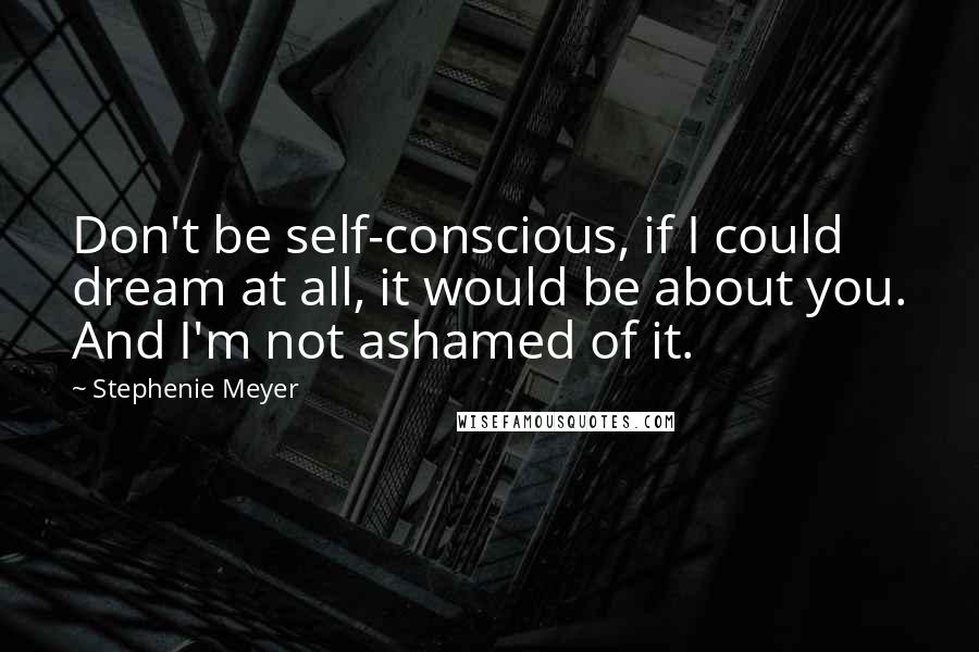 Stephenie Meyer Quotes: Don't be self-conscious, if I could dream at all, it would be about you. And I'm not ashamed of it.