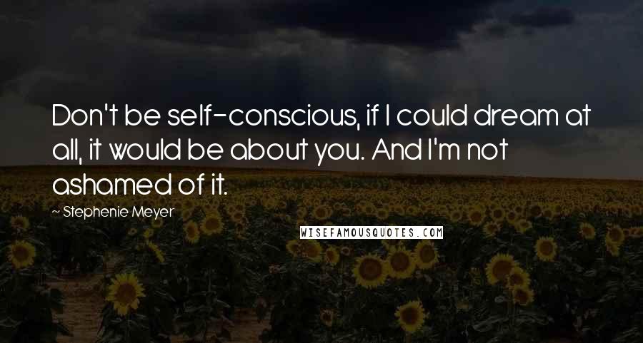 Stephenie Meyer Quotes: Don't be self-conscious, if I could dream at all, it would be about you. And I'm not ashamed of it.