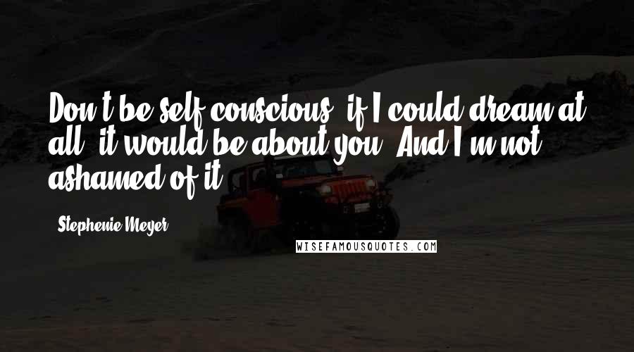 Stephenie Meyer Quotes: Don't be self-conscious, if I could dream at all, it would be about you. And I'm not ashamed of it.