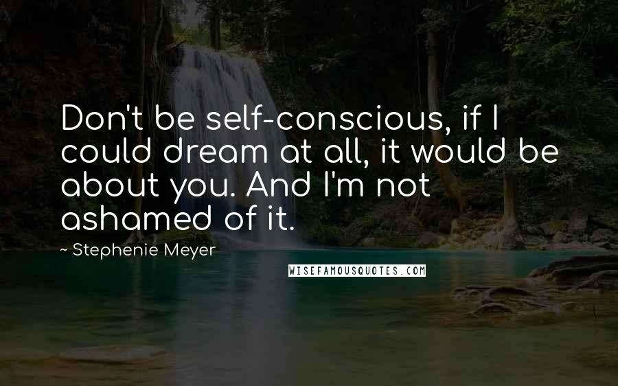 Stephenie Meyer Quotes: Don't be self-conscious, if I could dream at all, it would be about you. And I'm not ashamed of it.