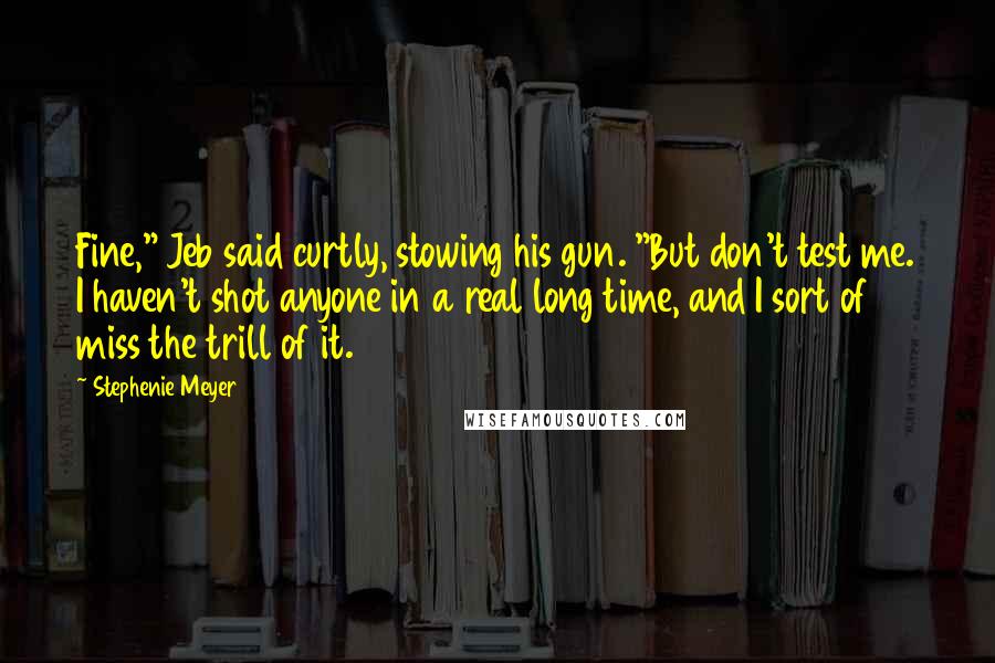 Stephenie Meyer Quotes: Fine," Jeb said curtly, stowing his gun. "But don't test me. I haven't shot anyone in a real long time, and I sort of miss the trill of it.