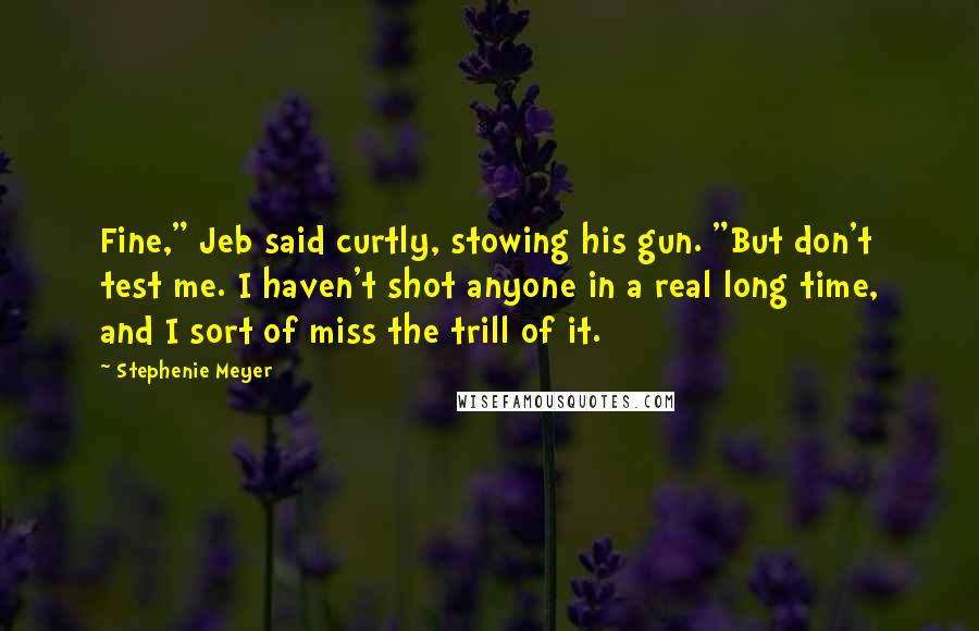 Stephenie Meyer Quotes: Fine," Jeb said curtly, stowing his gun. "But don't test me. I haven't shot anyone in a real long time, and I sort of miss the trill of it.