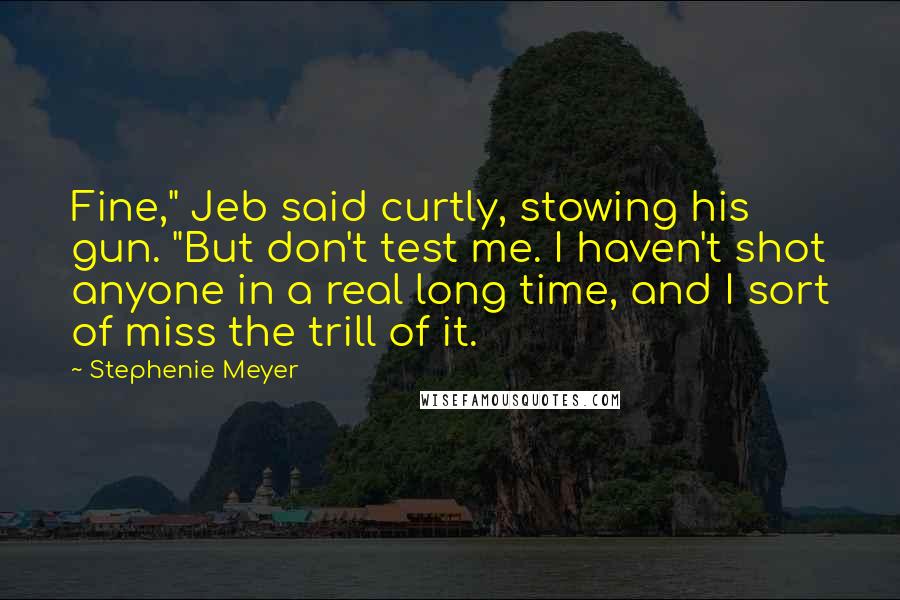 Stephenie Meyer Quotes: Fine," Jeb said curtly, stowing his gun. "But don't test me. I haven't shot anyone in a real long time, and I sort of miss the trill of it.