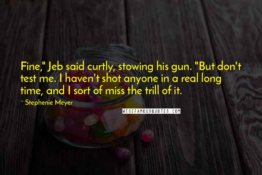 Stephenie Meyer Quotes: Fine," Jeb said curtly, stowing his gun. "But don't test me. I haven't shot anyone in a real long time, and I sort of miss the trill of it.