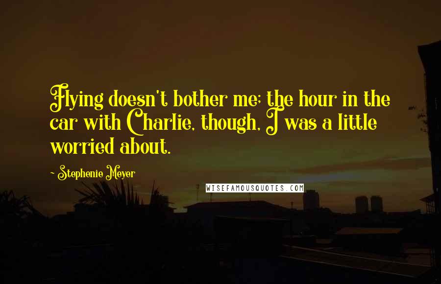 Stephenie Meyer Quotes: Flying doesn't bother me; the hour in the car with Charlie, though, I was a little worried about.