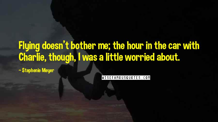 Stephenie Meyer Quotes: Flying doesn't bother me; the hour in the car with Charlie, though, I was a little worried about.