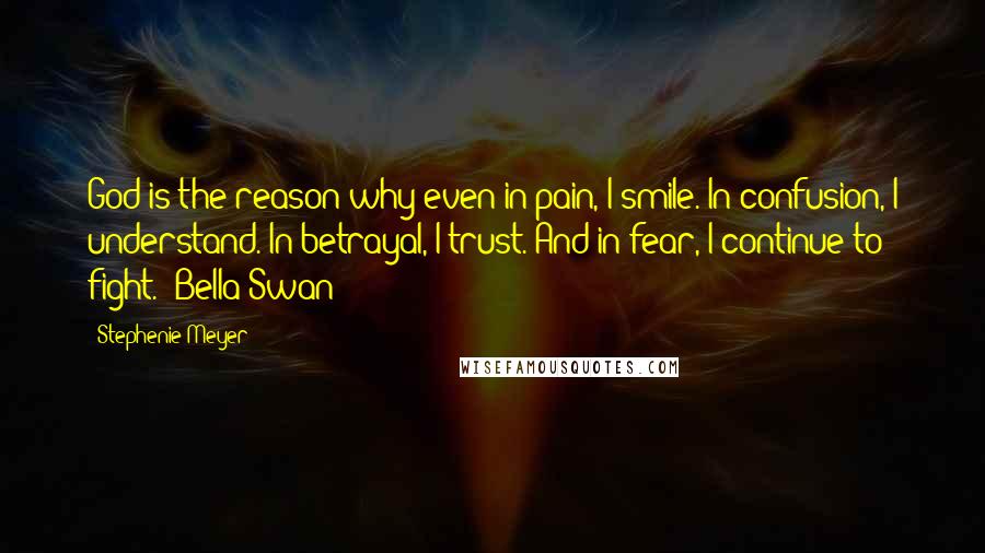 Stephenie Meyer Quotes: God is the reason why even in pain, I smile. In confusion, I understand. In betrayal, I trust. And in fear, I continue to fight. -Bella Swan