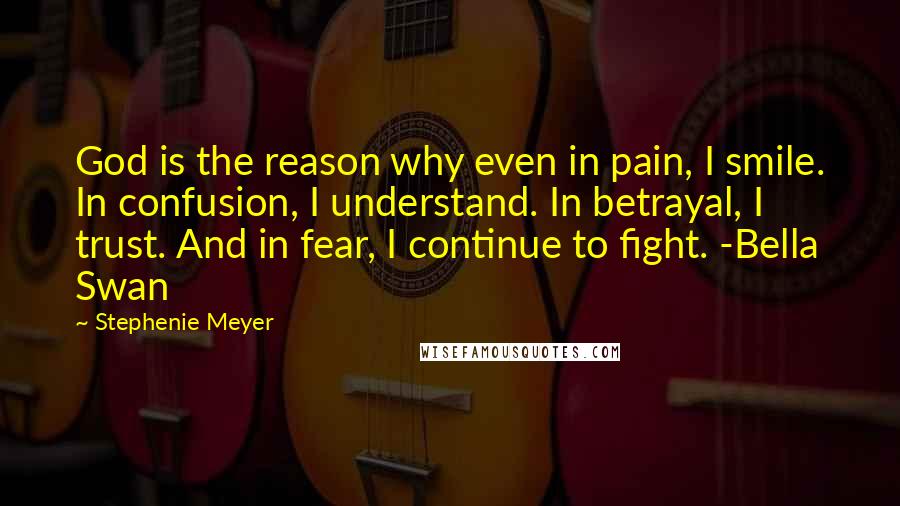Stephenie Meyer Quotes: God is the reason why even in pain, I smile. In confusion, I understand. In betrayal, I trust. And in fear, I continue to fight. -Bella Swan