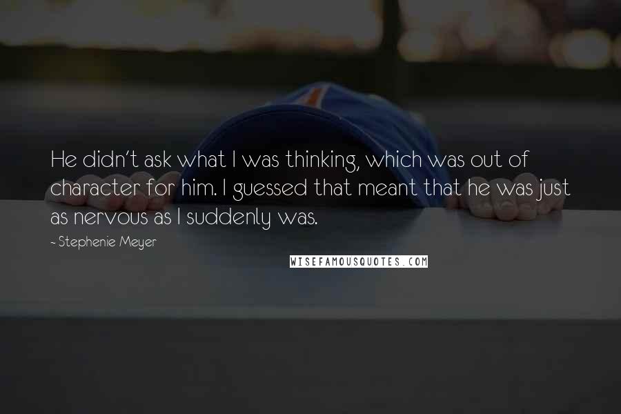 Stephenie Meyer Quotes: He didn't ask what I was thinking, which was out of character for him. I guessed that meant that he was just as nervous as I suddenly was.