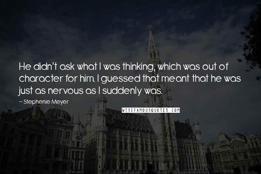 Stephenie Meyer Quotes: He didn't ask what I was thinking, which was out of character for him. I guessed that meant that he was just as nervous as I suddenly was.