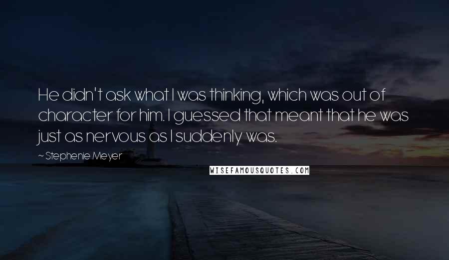 Stephenie Meyer Quotes: He didn't ask what I was thinking, which was out of character for him. I guessed that meant that he was just as nervous as I suddenly was.