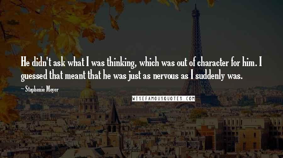Stephenie Meyer Quotes: He didn't ask what I was thinking, which was out of character for him. I guessed that meant that he was just as nervous as I suddenly was.