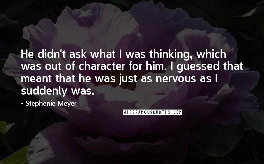 Stephenie Meyer Quotes: He didn't ask what I was thinking, which was out of character for him. I guessed that meant that he was just as nervous as I suddenly was.