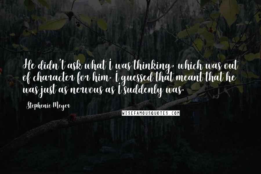 Stephenie Meyer Quotes: He didn't ask what I was thinking, which was out of character for him. I guessed that meant that he was just as nervous as I suddenly was.