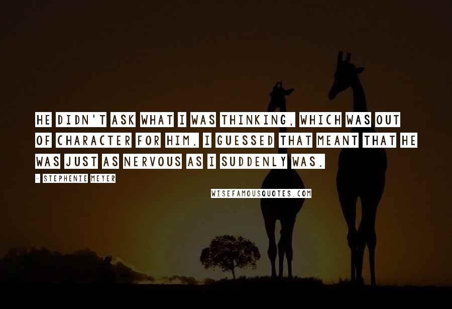 Stephenie Meyer Quotes: He didn't ask what I was thinking, which was out of character for him. I guessed that meant that he was just as nervous as I suddenly was.