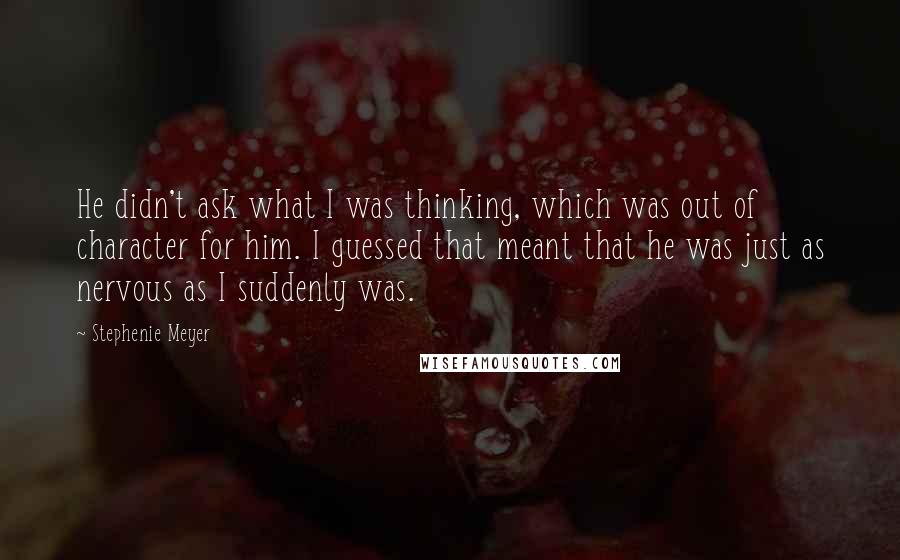 Stephenie Meyer Quotes: He didn't ask what I was thinking, which was out of character for him. I guessed that meant that he was just as nervous as I suddenly was.
