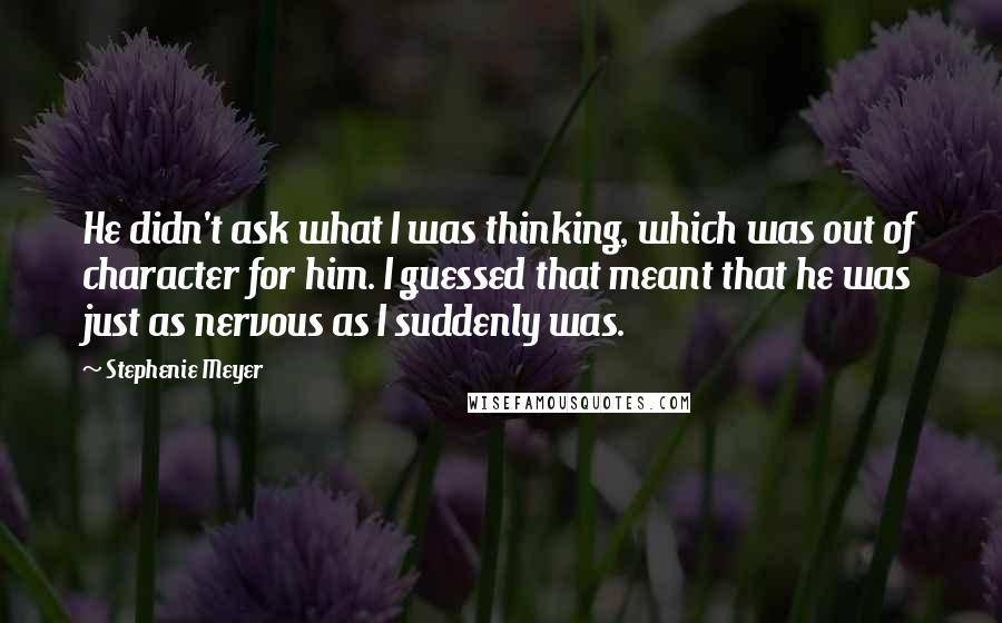 Stephenie Meyer Quotes: He didn't ask what I was thinking, which was out of character for him. I guessed that meant that he was just as nervous as I suddenly was.