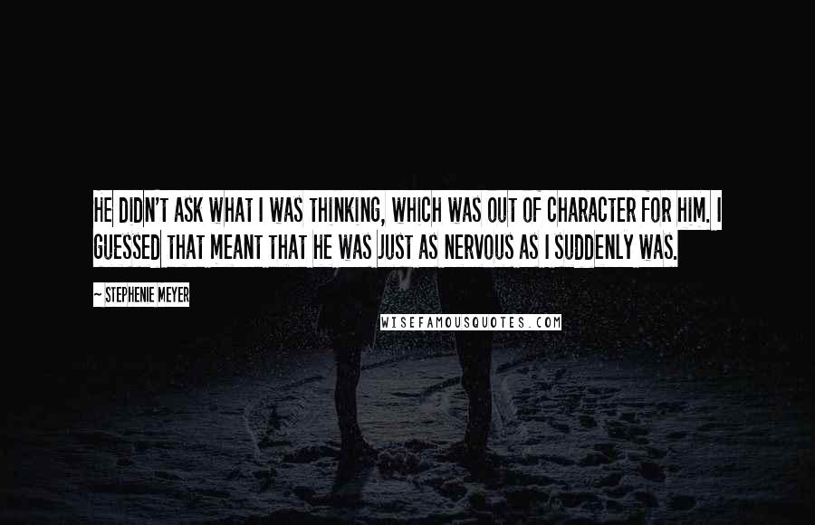 Stephenie Meyer Quotes: He didn't ask what I was thinking, which was out of character for him. I guessed that meant that he was just as nervous as I suddenly was.