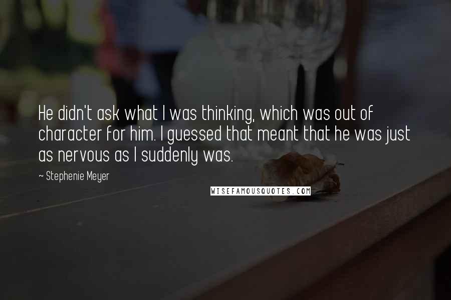 Stephenie Meyer Quotes: He didn't ask what I was thinking, which was out of character for him. I guessed that meant that he was just as nervous as I suddenly was.