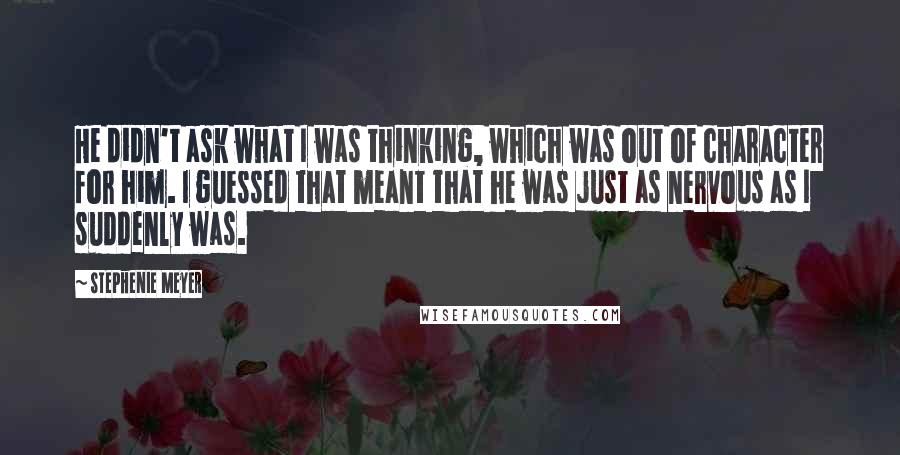 Stephenie Meyer Quotes: He didn't ask what I was thinking, which was out of character for him. I guessed that meant that he was just as nervous as I suddenly was.