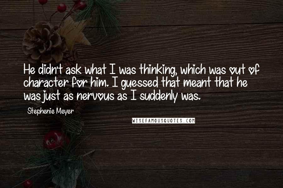 Stephenie Meyer Quotes: He didn't ask what I was thinking, which was out of character for him. I guessed that meant that he was just as nervous as I suddenly was.