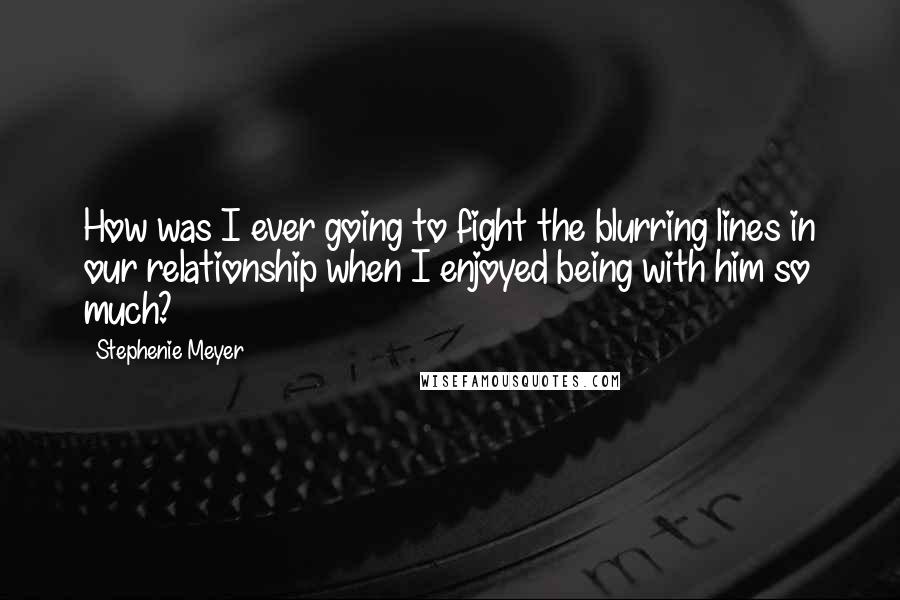 Stephenie Meyer Quotes: How was I ever going to fight the blurring lines in our relationship when I enjoyed being with him so much?