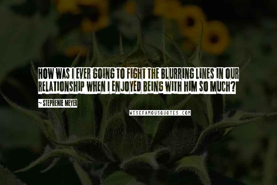Stephenie Meyer Quotes: How was I ever going to fight the blurring lines in our relationship when I enjoyed being with him so much?