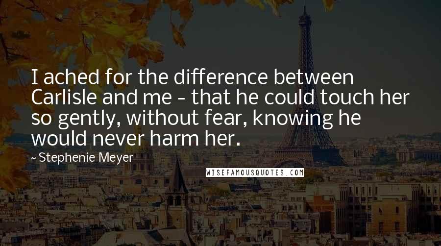 Stephenie Meyer Quotes: I ached for the difference between Carlisle and me - that he could touch her so gently, without fear, knowing he would never harm her.