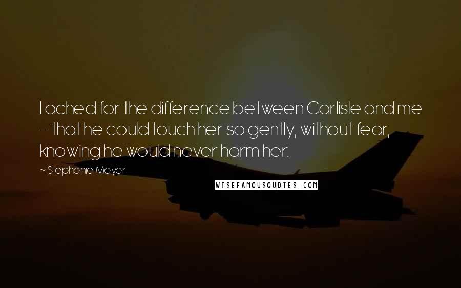 Stephenie Meyer Quotes: I ached for the difference between Carlisle and me - that he could touch her so gently, without fear, knowing he would never harm her.