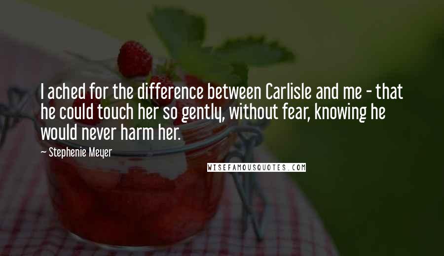 Stephenie Meyer Quotes: I ached for the difference between Carlisle and me - that he could touch her so gently, without fear, knowing he would never harm her.