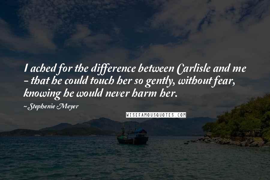 Stephenie Meyer Quotes: I ached for the difference between Carlisle and me - that he could touch her so gently, without fear, knowing he would never harm her.