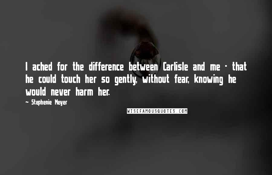 Stephenie Meyer Quotes: I ached for the difference between Carlisle and me - that he could touch her so gently, without fear, knowing he would never harm her.