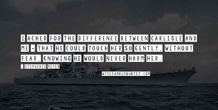 Stephenie Meyer Quotes: I ached for the difference between Carlisle and me - that he could touch her so gently, without fear, knowing he would never harm her.