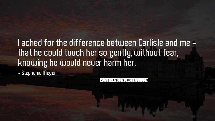 Stephenie Meyer Quotes: I ached for the difference between Carlisle and me - that he could touch her so gently, without fear, knowing he would never harm her.