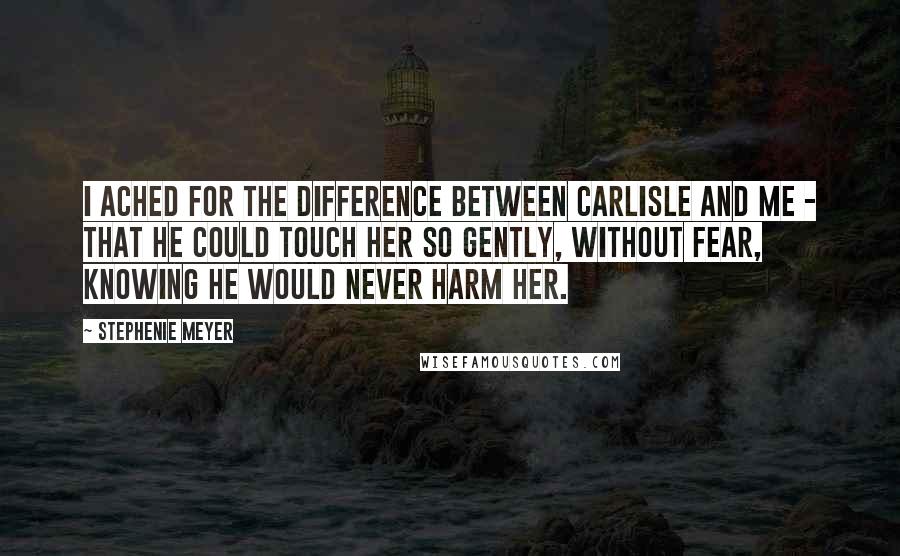 Stephenie Meyer Quotes: I ached for the difference between Carlisle and me - that he could touch her so gently, without fear, knowing he would never harm her.