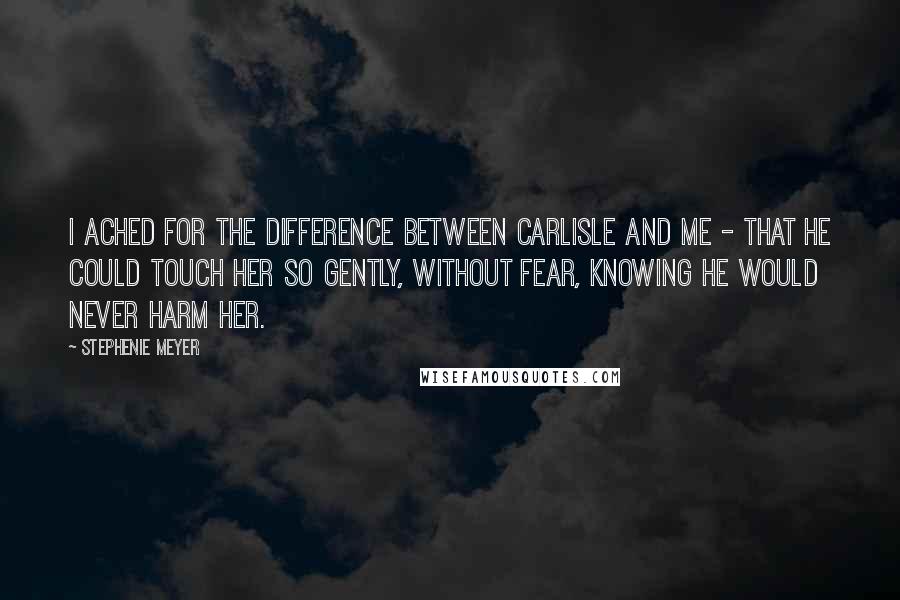 Stephenie Meyer Quotes: I ached for the difference between Carlisle and me - that he could touch her so gently, without fear, knowing he would never harm her.