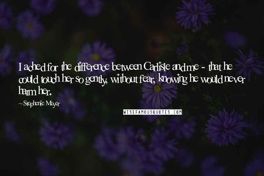 Stephenie Meyer Quotes: I ached for the difference between Carlisle and me - that he could touch her so gently, without fear, knowing he would never harm her.