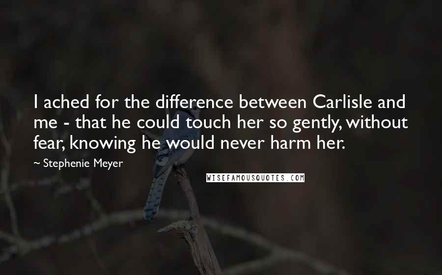 Stephenie Meyer Quotes: I ached for the difference between Carlisle and me - that he could touch her so gently, without fear, knowing he would never harm her.