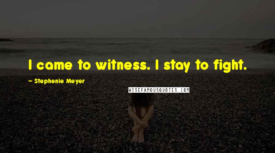 Stephenie Meyer Quotes: I came to witness. I stay to fight.